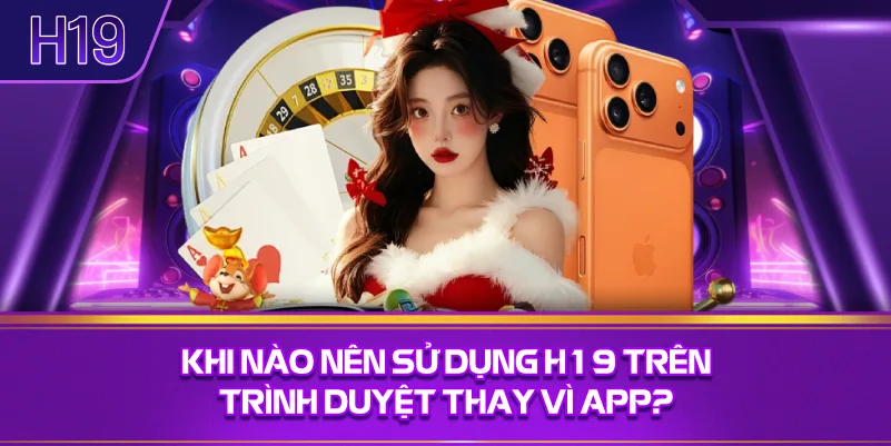 Khi Nào Nên Sử Dụng H19 Trên Trình Duyệt Thay Vì App?